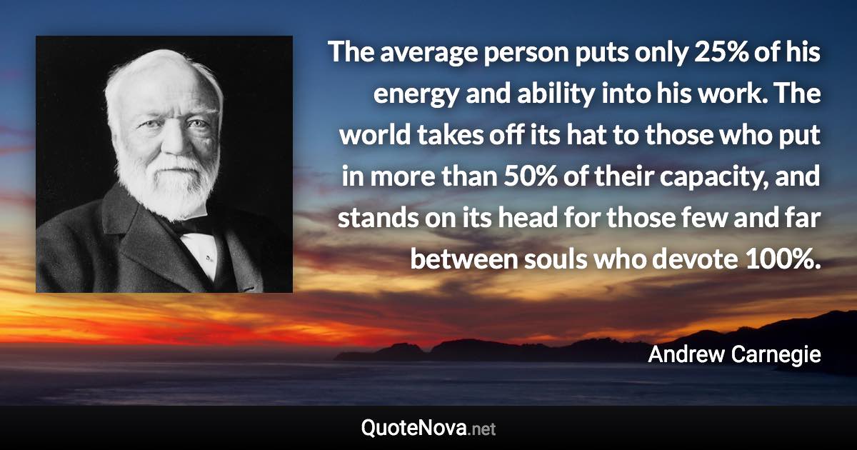 The average person puts only 25% of his energy and ability into his work. The world takes off its hat to those who put in more than 50% of their capacity, and stands on its head for those few and far between souls who devote 100%. - Andrew Carnegie quote