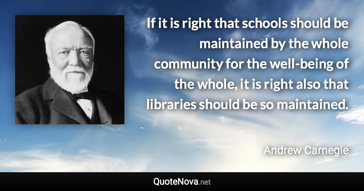 If it is right that schools should be maintained by the whole community for the well-being of the whole, it is right also that libraries should be so maintained. - Andrew Carnegie quote