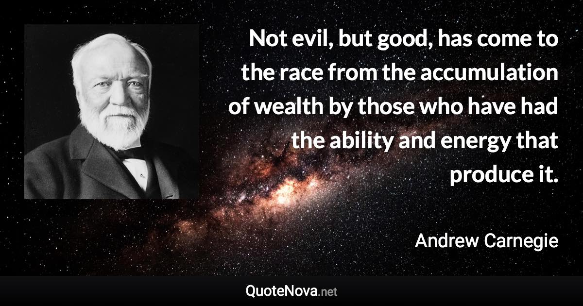 Not evil, but good, has come to the race from the accumulation of wealth by those who have had the ability and energy that produce it. - Andrew Carnegie quote