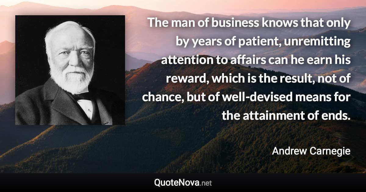 The man of business knows that only by years of patient, unremitting attention to affairs can he earn his reward, which is the result, not of chance, but of well-devised means for the attainment of ends. - Andrew Carnegie quote