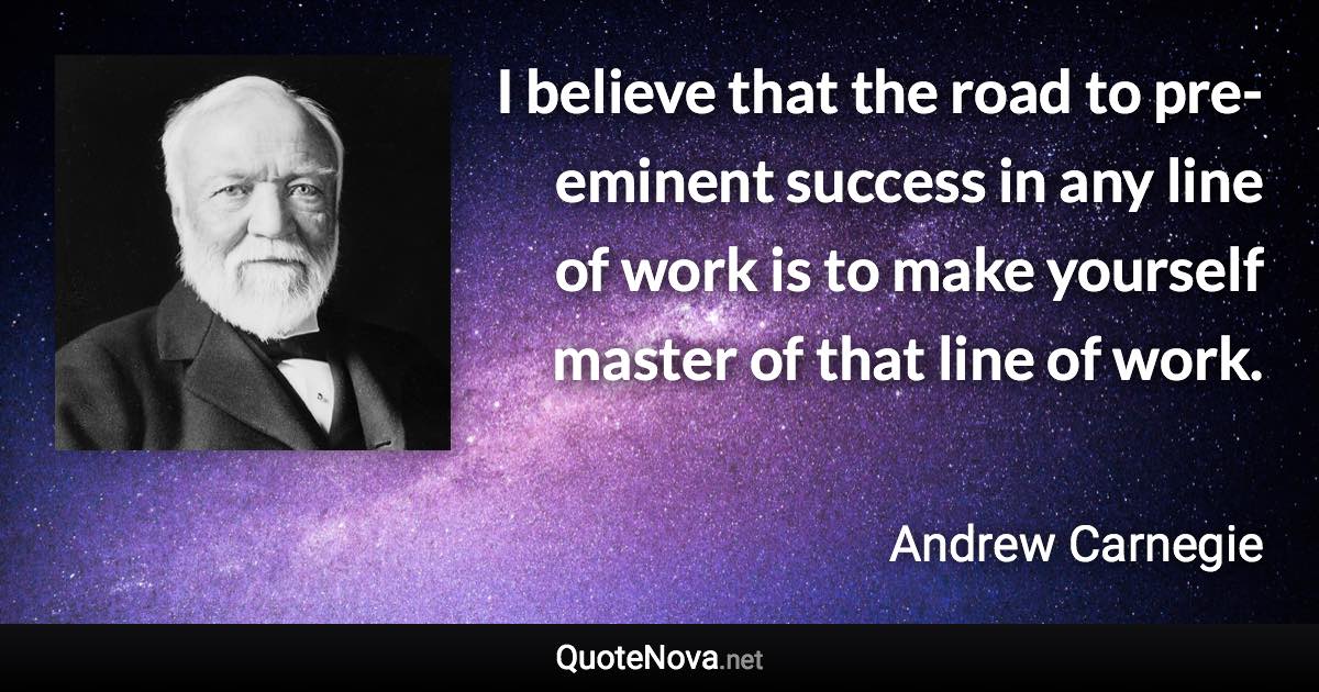 I believe that the road to pre-eminent success in any line of work is to make yourself master of that line of work. - Andrew Carnegie quote