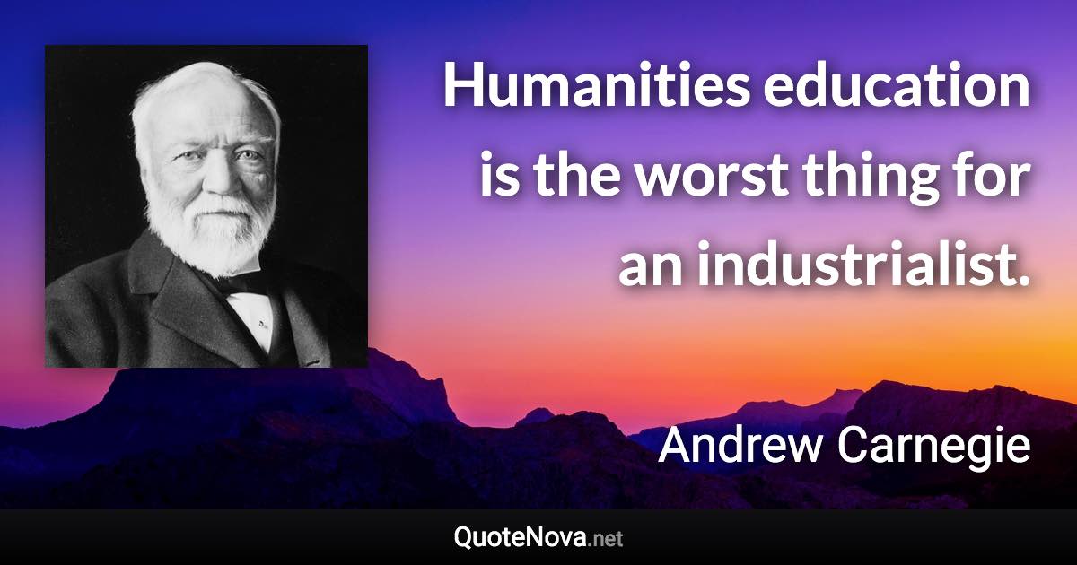 Humanities education is the worst thing for an industrialist. - Andrew Carnegie quote