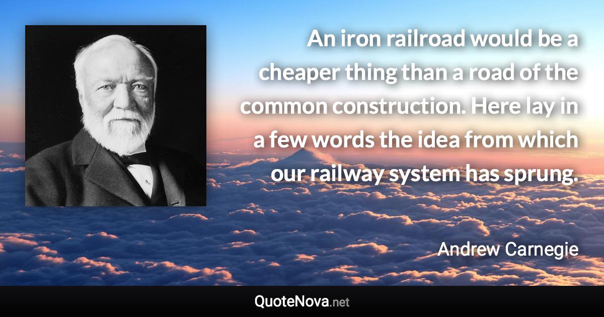 An iron railroad would be a cheaper thing than a road of the common construction. Here lay in a few words the idea from which our railway system has sprung. - Andrew Carnegie quote