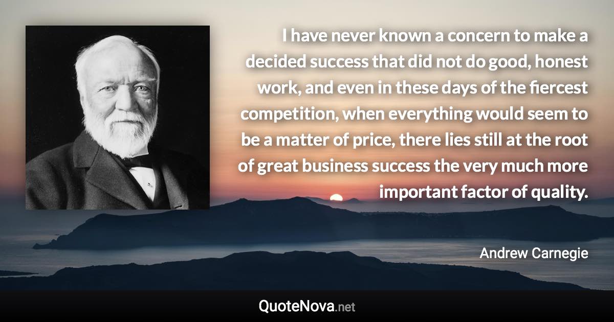 I have never known a concern to make a decided success that did not do good, honest work, and even in these days of the fiercest competition, when everything would seem to be a matter of price, there lies still at the root of great business success the very much more important factor of quality. - Andrew Carnegie quote