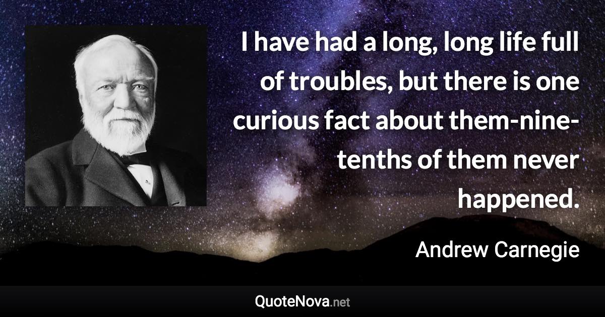 I have had a long, long life full of troubles, but there is one curious fact about them-nine-tenths of them never happened. - Andrew Carnegie quote