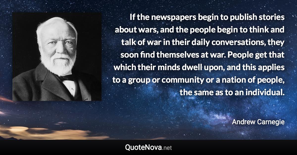 If the newspapers begin to publish stories about wars, and the people begin to think and talk of war in their daily conversations, they soon find themselves at war. People get that which their minds dwell upon, and this applies to a group or community or a nation of people, the same as to an individual. - Andrew Carnegie quote