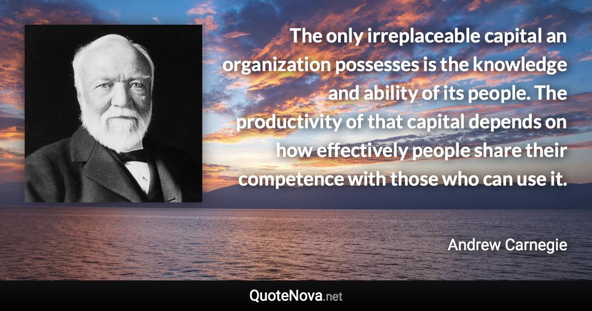 The only irreplaceable capital an organization possesses is the knowledge and ability of its people. The productivity of that capital depends on how effectively people share their competence with those who can use it. - Andrew Carnegie quote