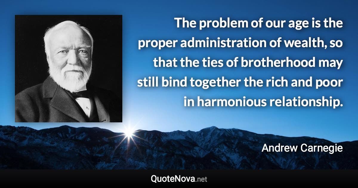 The problem of our age is the proper administration of wealth, so that the ties of brotherhood may still bind together the rich and poor in harmonious relationship. - Andrew Carnegie quote