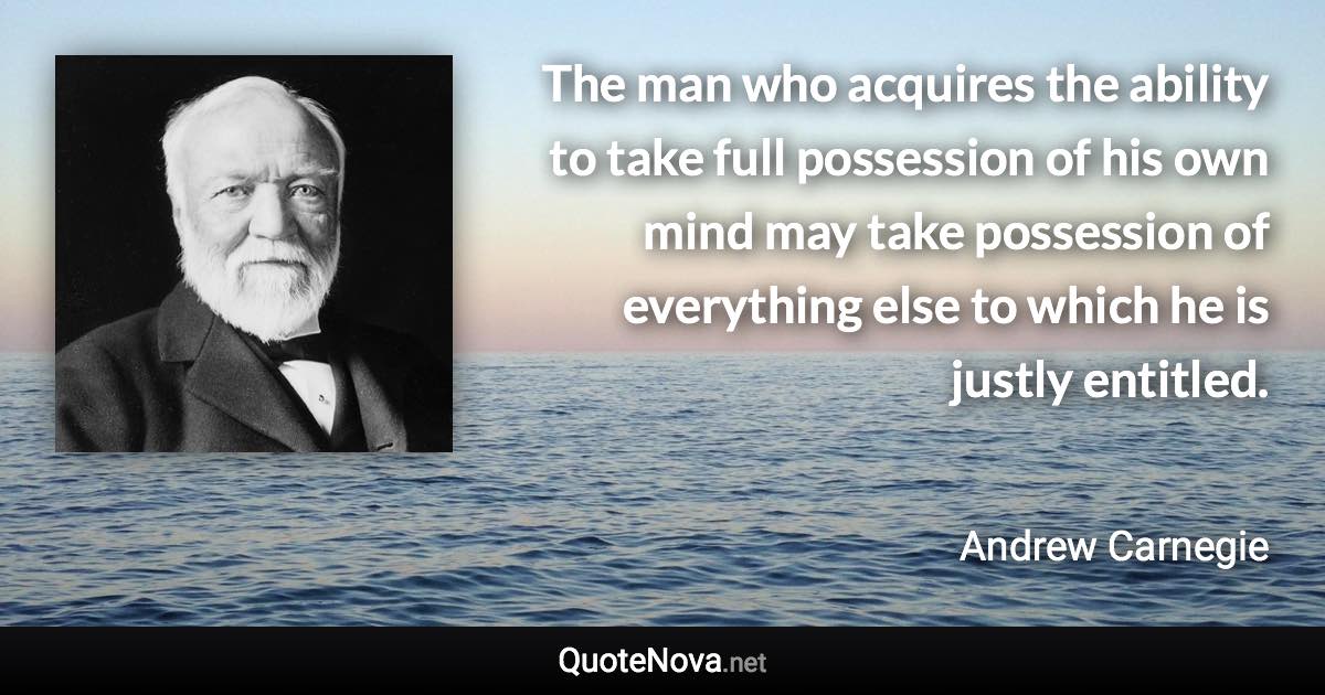The man who acquires the ability to take full possession of his own mind may take possession of everything else to which he is justly entitled. - Andrew Carnegie quote