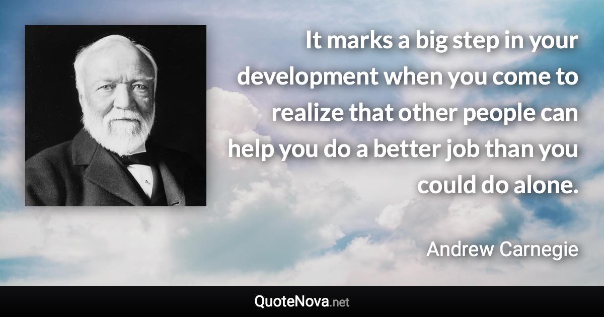 It marks a big step in your development when you come to realize that other people can help you do a better job than you could do alone. - Andrew Carnegie quote
