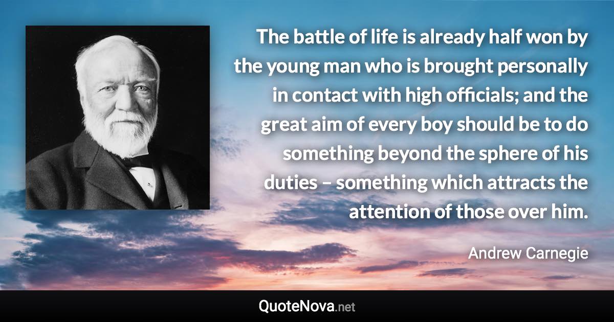 The battle of life is already half won by the young man who is brought personally in contact with high officials; and the great aim of every boy should be to do something beyond the sphere of his duties – something which attracts the attention of those over him. - Andrew Carnegie quote
