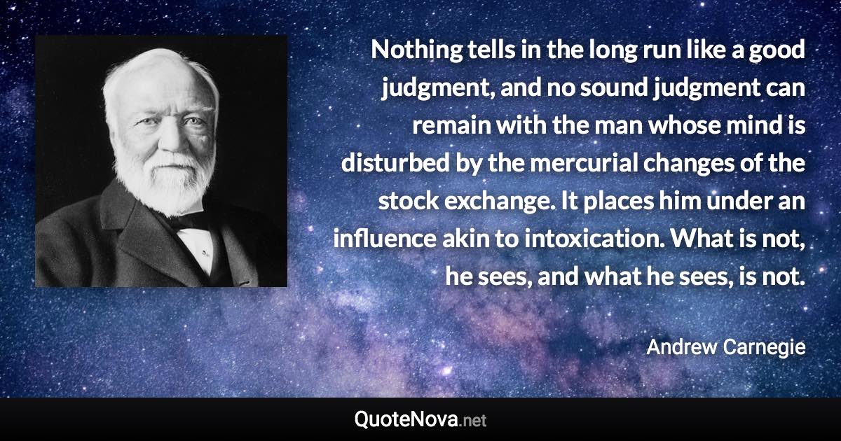 Nothing tells in the long run like a good judgment, and no sound judgment can remain with the man whose mind is disturbed by the mercurial changes of the stock exchange. It places him under an influence akin to intoxication. What is not, he sees, and what he sees, is not. - Andrew Carnegie quote