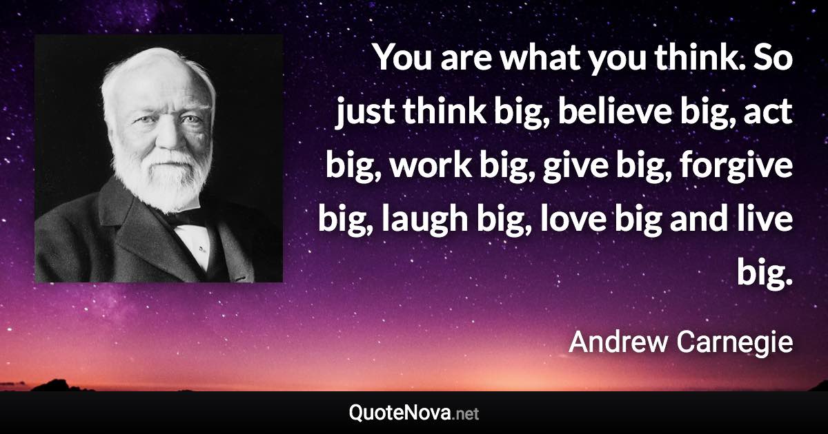You are what you think. So just think big, believe big, act big, work big, give big, forgive big, laugh big, love big and live big. - Andrew Carnegie quote