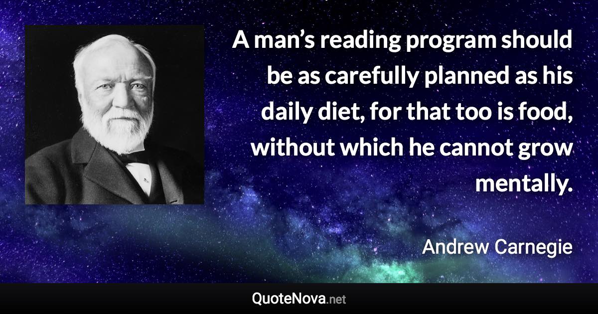 A man’s reading program should be as carefully planned as his daily diet, for that too is food, without which he cannot grow mentally. - Andrew Carnegie quote