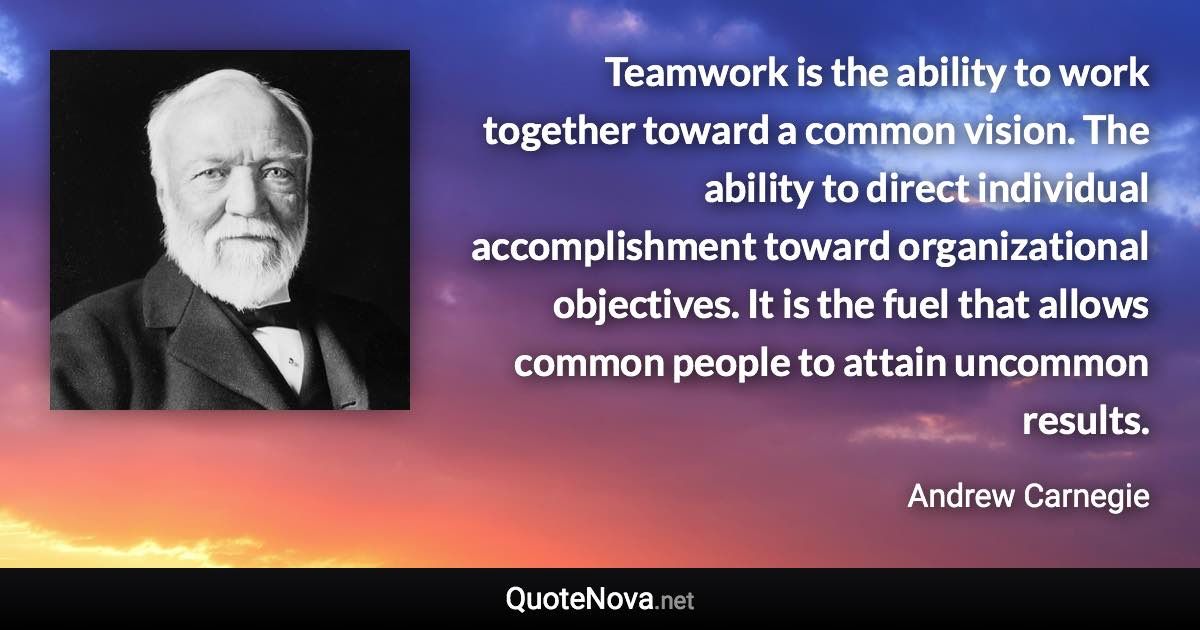Teamwork is the ability to work together toward a common vision. The ability to direct individual accomplishment toward organizational objectives. It is the fuel that allows common people to attain uncommon results. - Andrew Carnegie quote