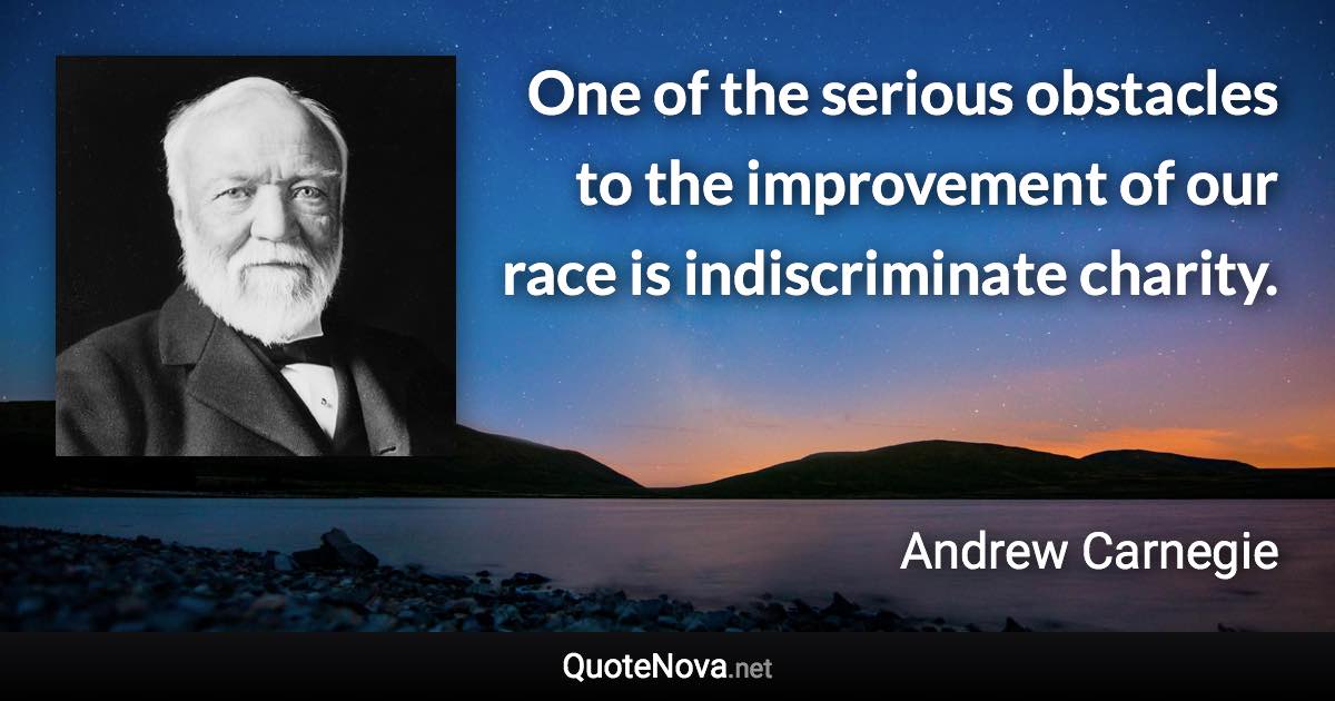 One of the serious obstacles to the improvement of our race is indiscriminate charity. - Andrew Carnegie quote