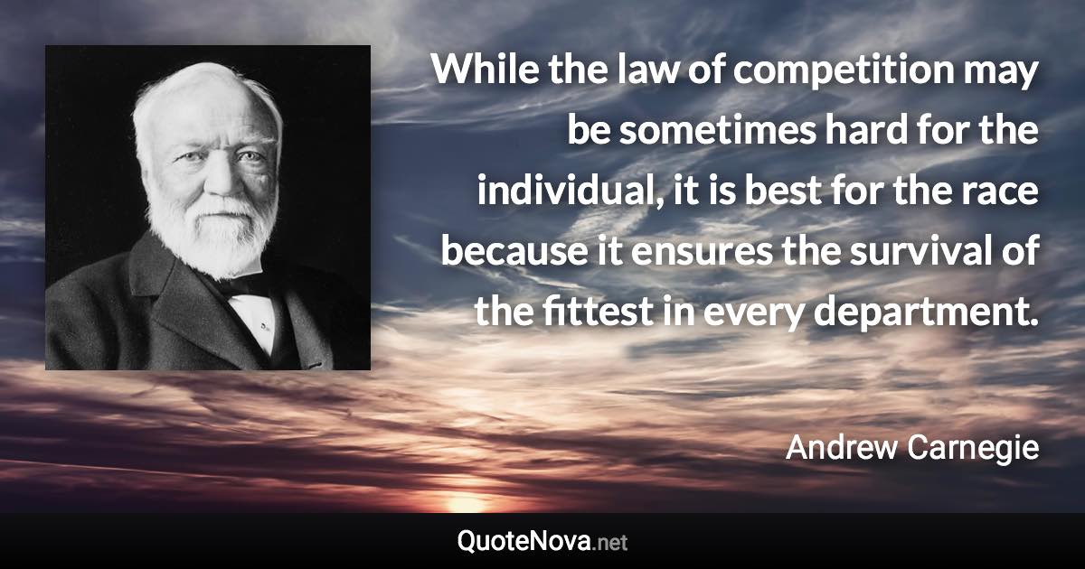 While the law of competition may be sometimes hard for the individual, it is best for the race because it ensures the survival of the fittest in every department. - Andrew Carnegie quote