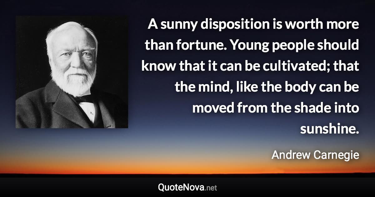A sunny disposition is worth more than fortune. Young people should know that it can be cultivated; that the mind, like the body can be moved from the shade into sunshine. - Andrew Carnegie quote