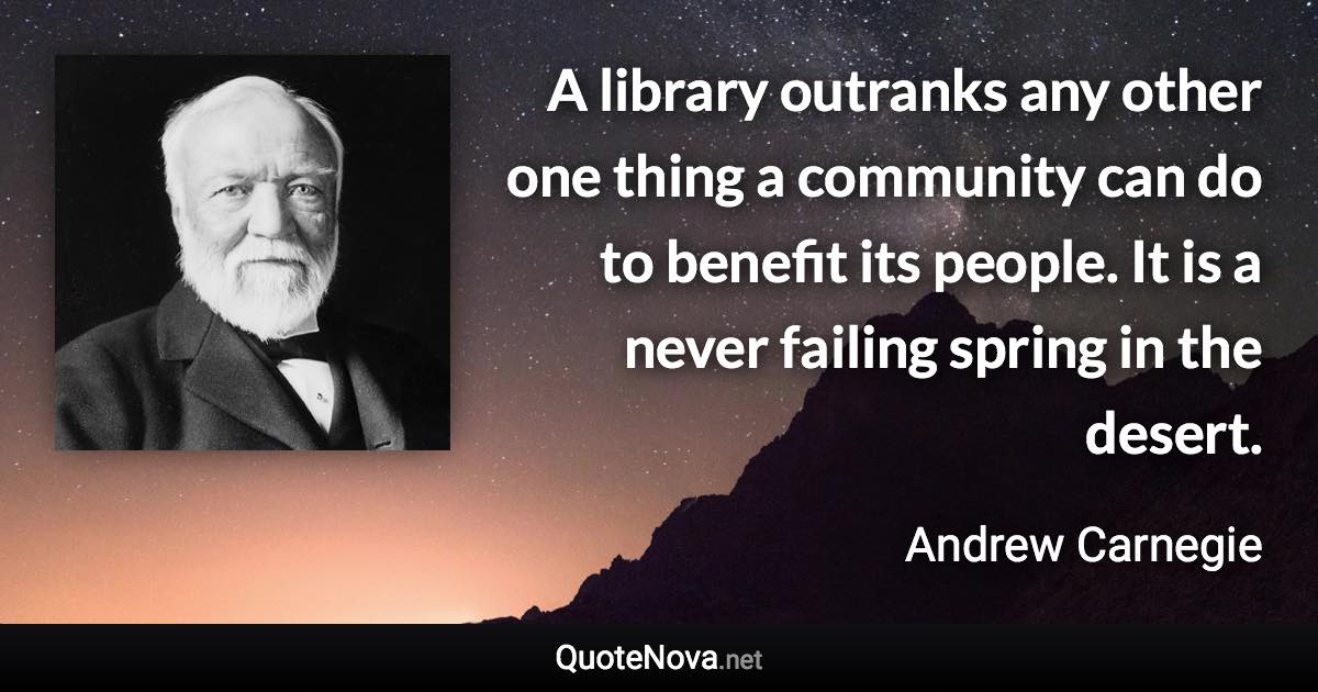 A library outranks any other one thing a community can do to benefit its people. It is a never failing spring in the desert. - Andrew Carnegie quote