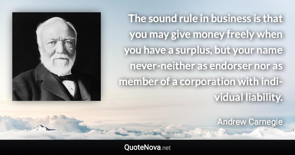 The sound rule in busi­ness is that you may give money freely when you have a sur­plus, but your name never-nei­ther as en­dorser nor as mem­ber of a cor­po­ra­tion with in­di­vid­ual li­a­bil­ity. - Andrew Carnegie quote