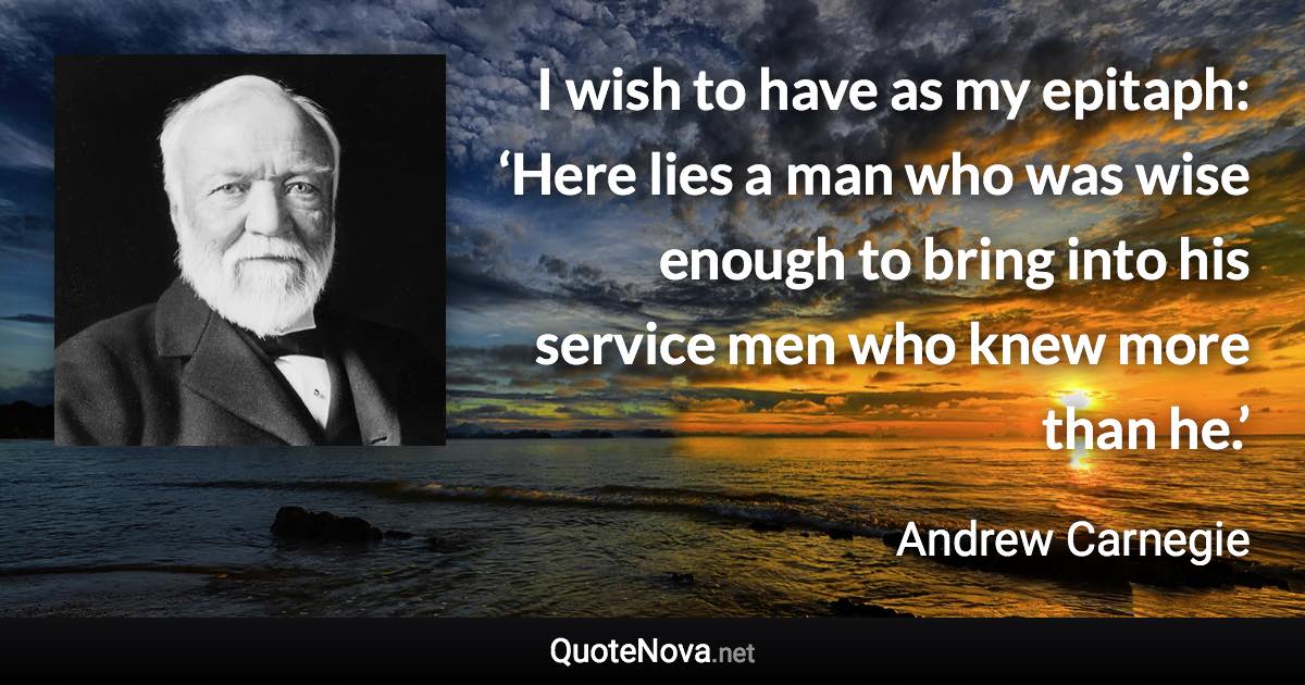 I wish to have as my epitaph: ‘Here lies a man who was wise enough to bring into his service men who knew more than he.’ - Andrew Carnegie quote