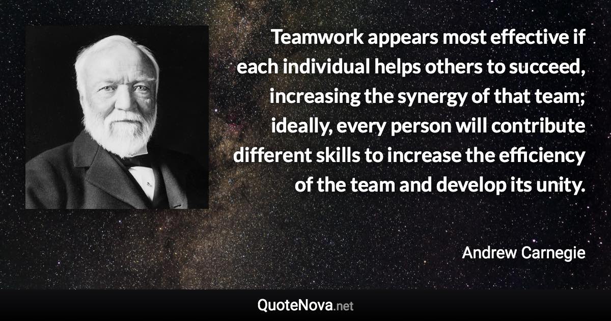 Teamwork appears most effective if each individual helps others to succeed, increasing the synergy of that team; ideally, every person will contribute different skills to increase the efficiency of the team and develop its unity. - Andrew Carnegie quote