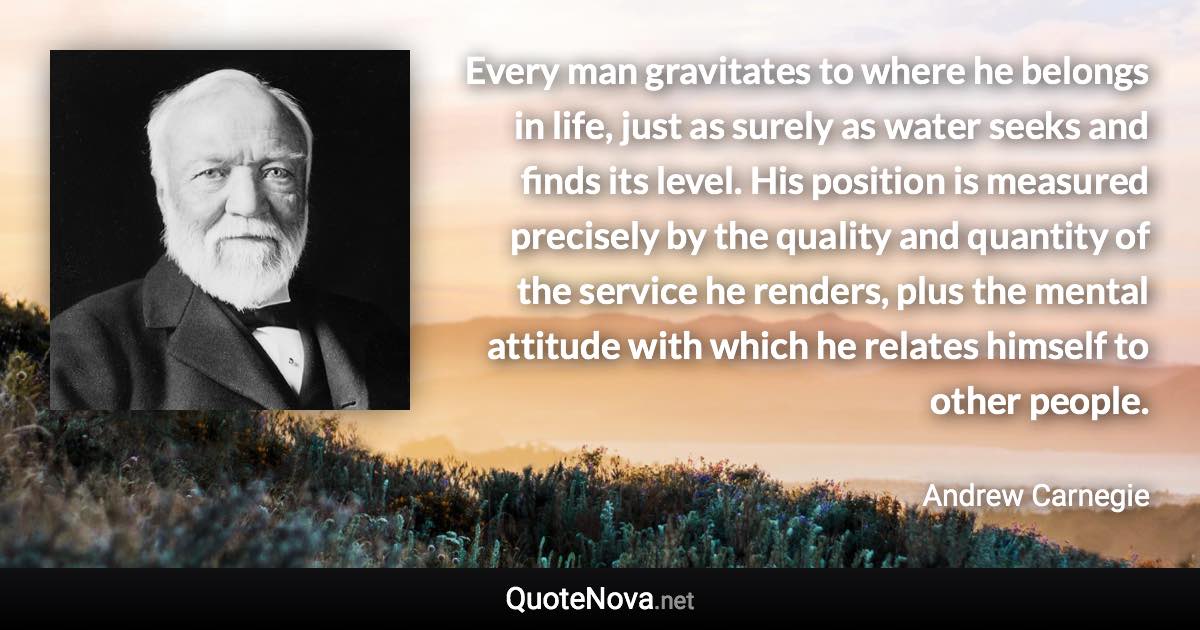 Every man gravitates to where he belongs in life, just as surely as water seeks and finds its level. His position is measured precisely by the quality and quantity of the service he renders, plus the mental attitude with which he relates himself to other people. - Andrew Carnegie quote