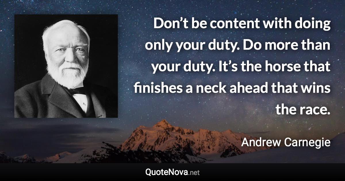 Don’t be content with doing only your duty. Do more than your duty. It’s the horse that finishes a neck ahead that wins the race. - Andrew Carnegie quote