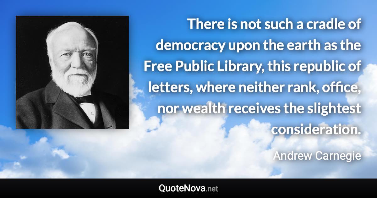 There is not such a cradle of democracy upon the earth as the Free Public Library, this republic of letters, where neither rank, office, nor wealth receives the slightest consideration. - Andrew Carnegie quote