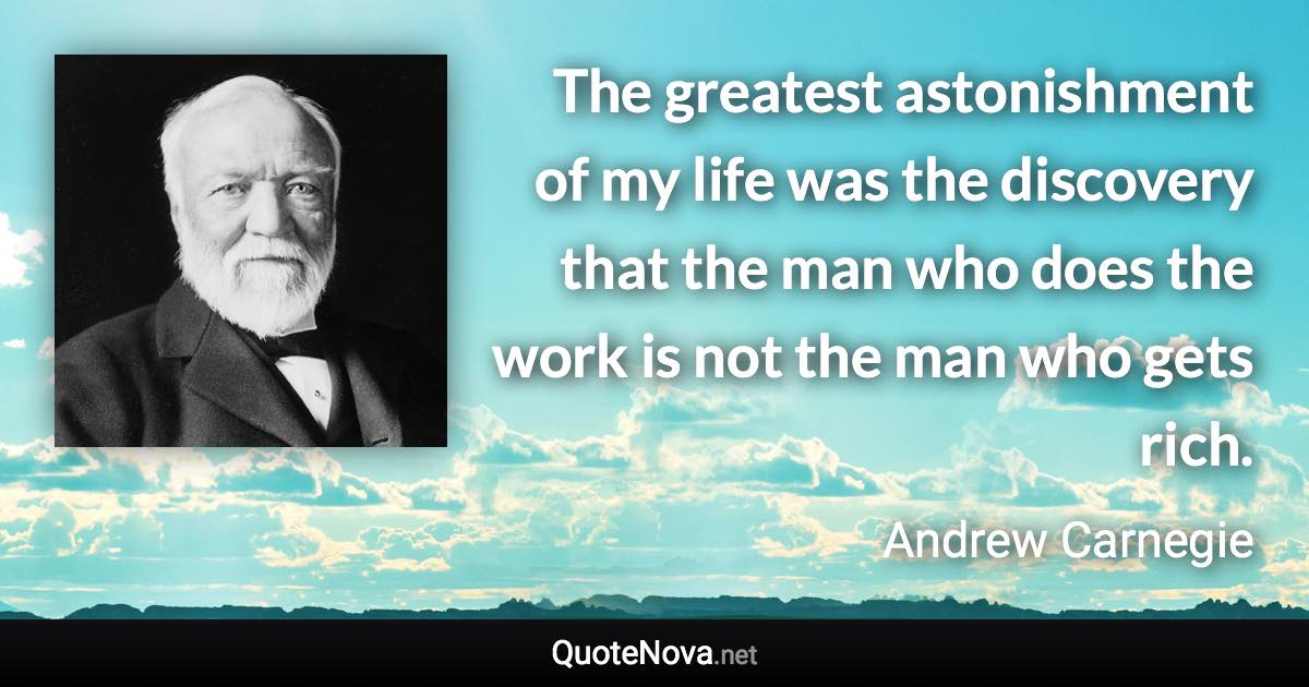 The greatest astonishment of my life was the discovery that the man who does the work is not the man who gets rich. - Andrew Carnegie quote