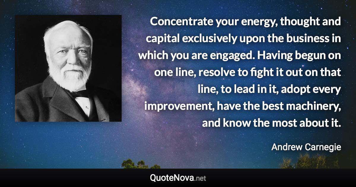 Concentrate your energy, thought and capital exclusively upon the business in which you are engaged. Having begun on one line, resolve to fight it out on that line, to lead in it, adopt every improvement, have the best machinery, and know the most about it. - Andrew Carnegie quote