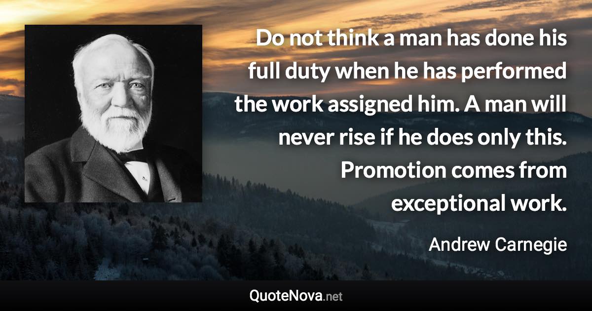 Do not think a man has done his full duty when he has performed the work assigned him. A man will never rise if he does only this. Promotion comes from exceptional work. - Andrew Carnegie quote