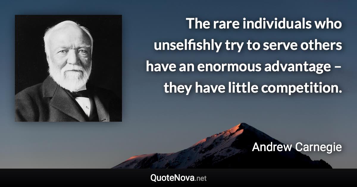 The rare individuals who unselfishly try to serve others have an enormous advantage – they have little competition. - Andrew Carnegie quote