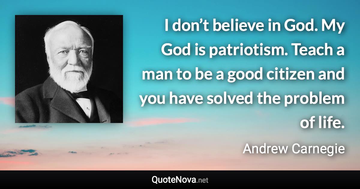 I don’t believe in God. My God is patriotism. Teach a man to be a good citizen and you have solved the problem of life. - Andrew Carnegie quote