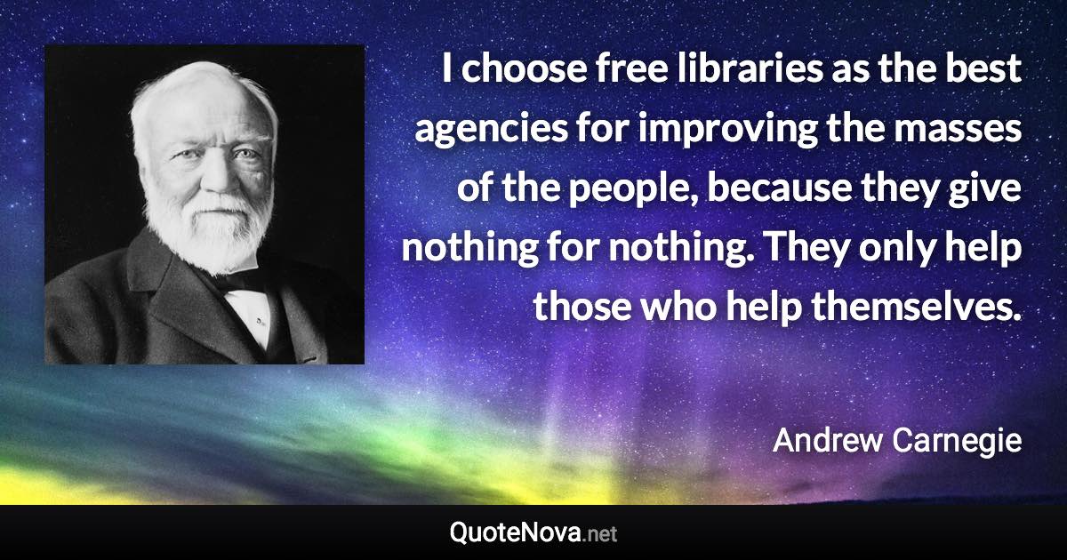 I choose free libraries as the best agencies for improving the masses of the people, because they give nothing for nothing. They only help those who help themselves. - Andrew Carnegie quote