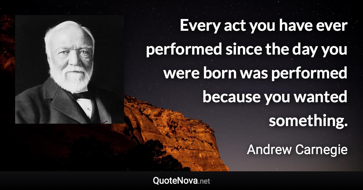 Every act you have ever performed since the day you were born was performed because you wanted something. - Andrew Carnegie quote