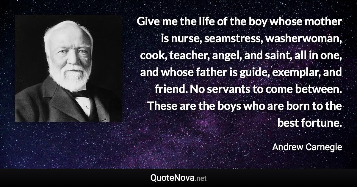 Give me the life of the boy whose mother is nurse, seamstress, washerwoman, cook, teacher, angel, and saint, all in one, and whose father is guide, exemplar, and friend. No servants to come between. These are the boys who are born to the best fortune. - Andrew Carnegie quote