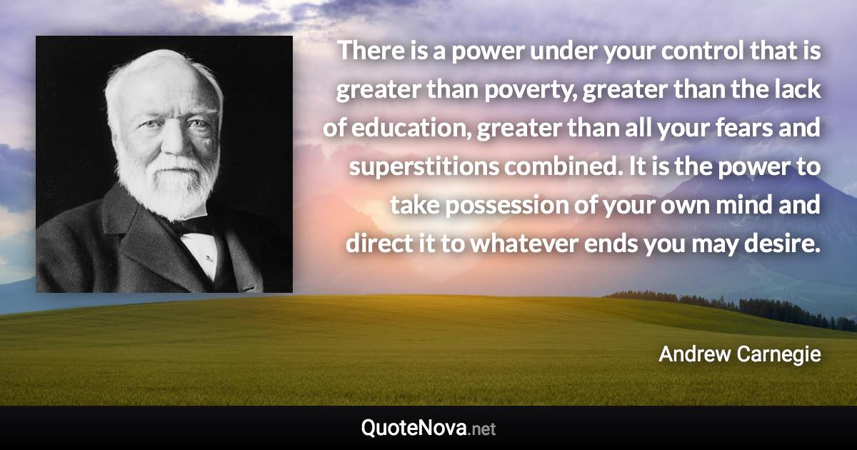 There is a power under your control that is greater than poverty, greater than the lack of education, greater than all your fears and superstitions combined. It is the power to take possession of your own mind and direct it to whatever ends you may desire. - Andrew Carnegie quote