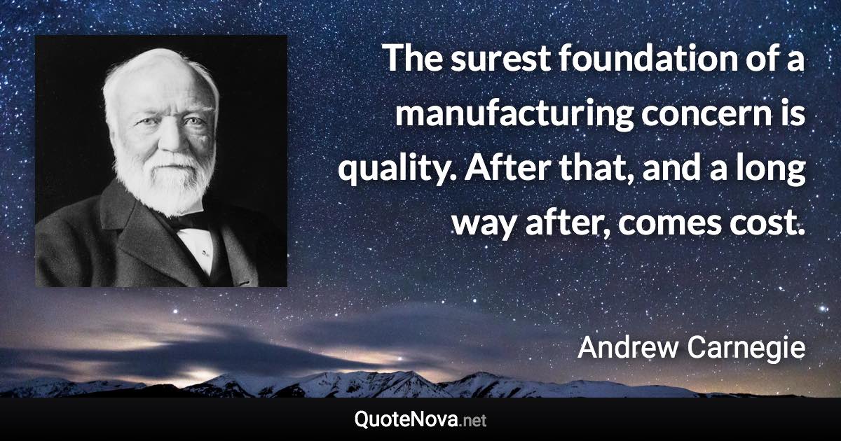 The surest foundation of a manufacturing concern is quality. After that, and a long way after, comes cost. - Andrew Carnegie quote