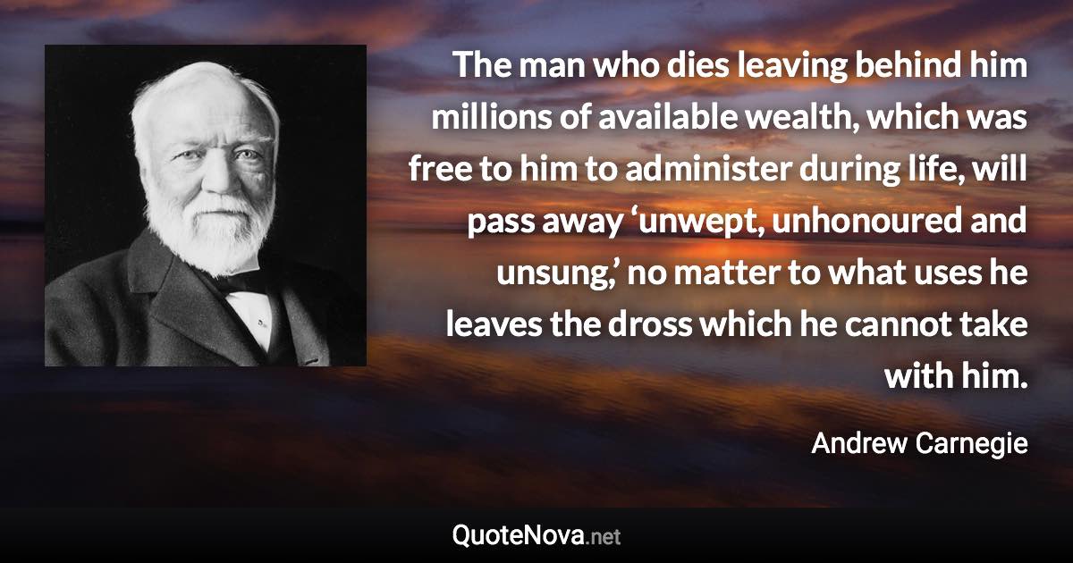 The man who dies leaving behind him millions of available wealth, which was free to him to administer during life, will pass away ‘unwept, unhonoured and unsung,’ no matter to what uses he leaves the dross which he cannot take with him. - Andrew Carnegie quote