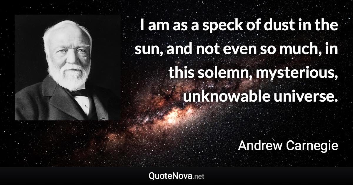 I am as a speck of dust in the sun, and not even so much, in this solemn, mysterious, unknowable universe. - Andrew Carnegie quote