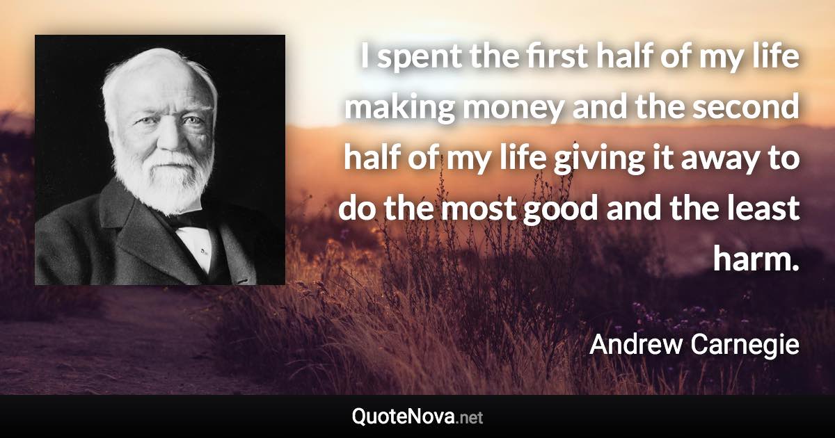 I spent the first half of my life making money and the second half of my life giving it away to do the most good and the least harm. - Andrew Carnegie quote