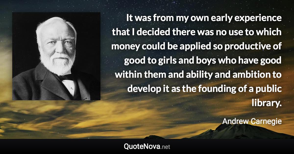 It was from my own early experience that I decided there was no use to which money could be applied so productive of good to girls and boys who have good within them and ability and ambition to develop it as the founding of a public library. - Andrew Carnegie quote