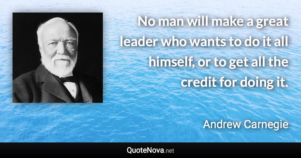 No man will make a great leader who wants to do it all himself, or to get all the credit for doing it. - Andrew Carnegie quote