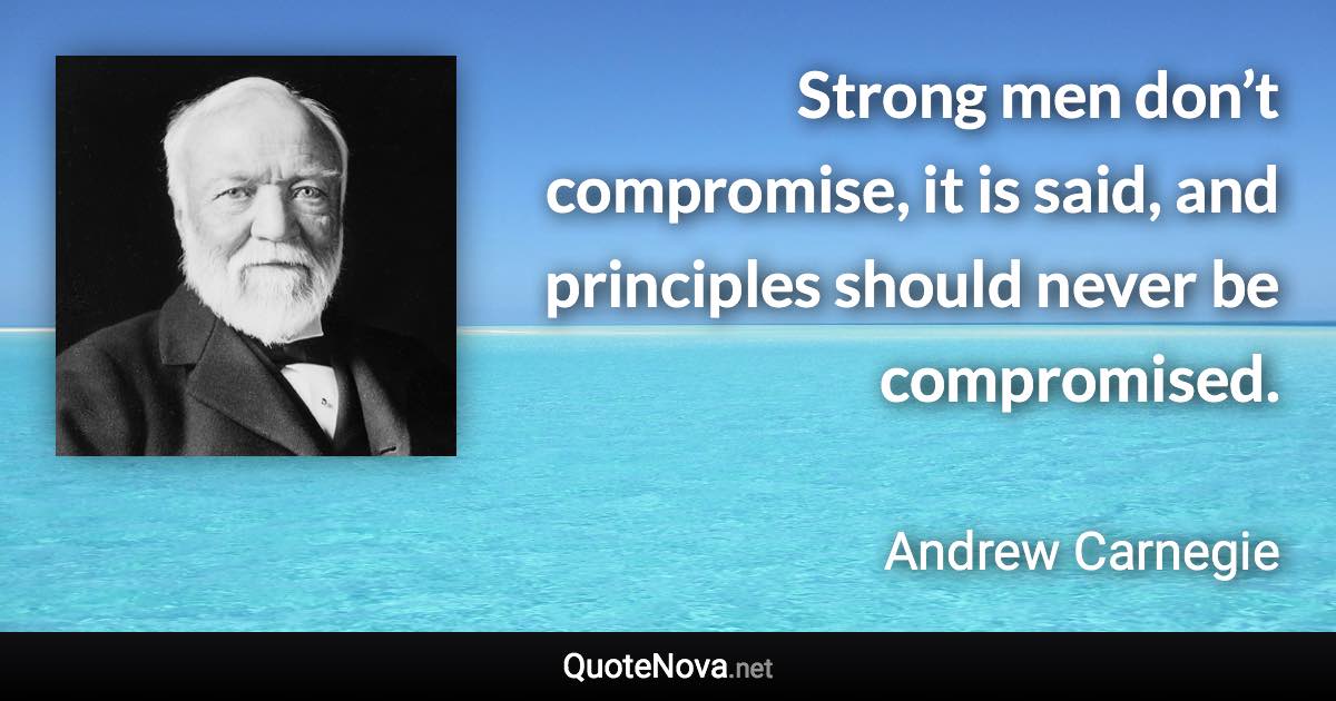 Strong men don’t compromise, it is said, and principles should never be compromised. - Andrew Carnegie quote