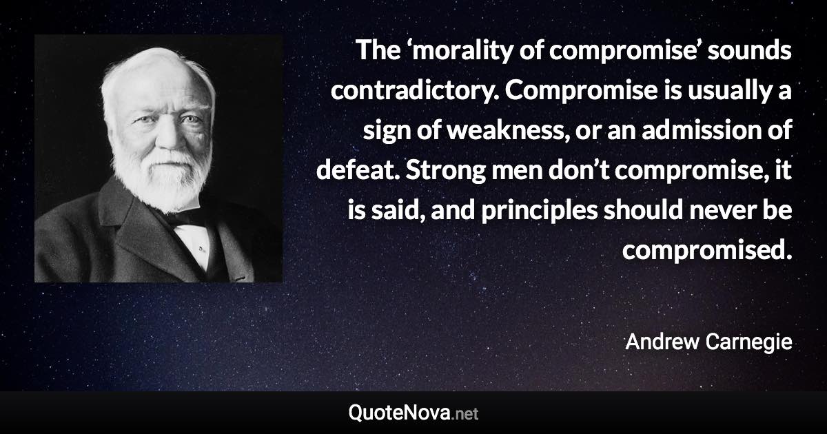 The ‘morality of compromise’ sounds contradictory. Compromise is usually a sign of weakness, or an admission of defeat. Strong men don’t compromise, it is said, and principles should never be compromised. - Andrew Carnegie quote