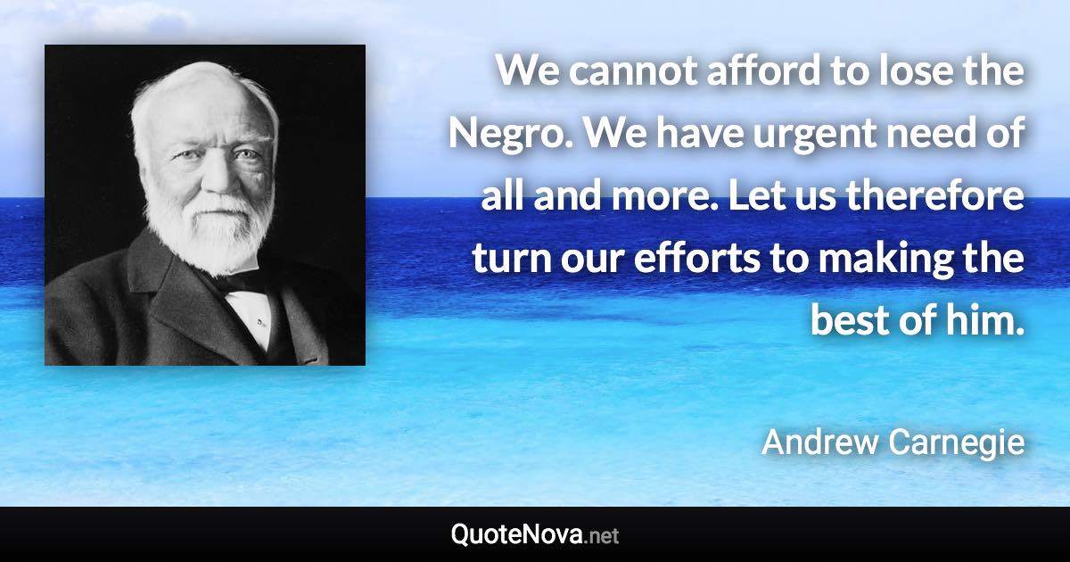 We cannot afford to lose the Negro. We have urgent need of all and more. Let us therefore turn our efforts to making the best of him. - Andrew Carnegie quote