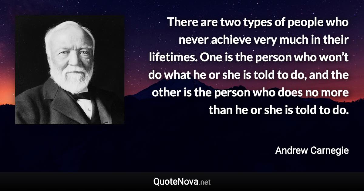 There are two types of people who never achieve very much in their lifetimes. One is the person who won’t do what he or she is told to do, and the other is the person who does no more than he or she is told to do. - Andrew Carnegie quote