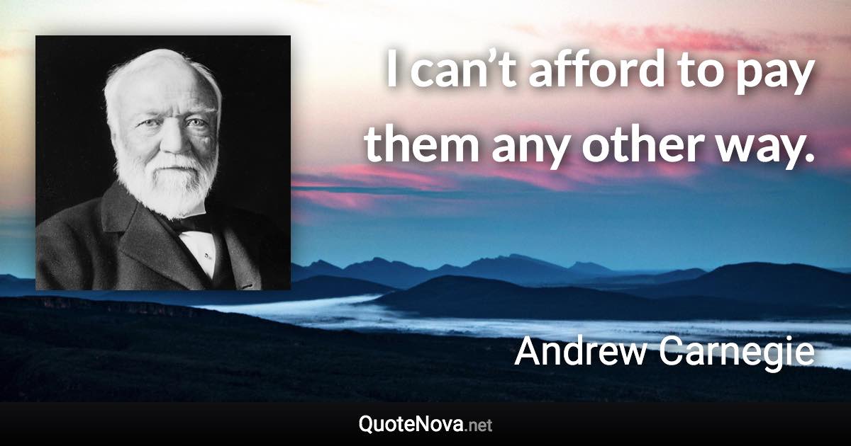 I can’t afford to pay them any other way. - Andrew Carnegie quote