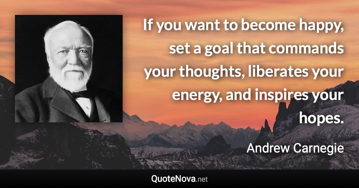 If you want to become happy, set a goal that commands your thoughts, liberates your energy, and inspires your hopes. - Andrew Carnegie quote